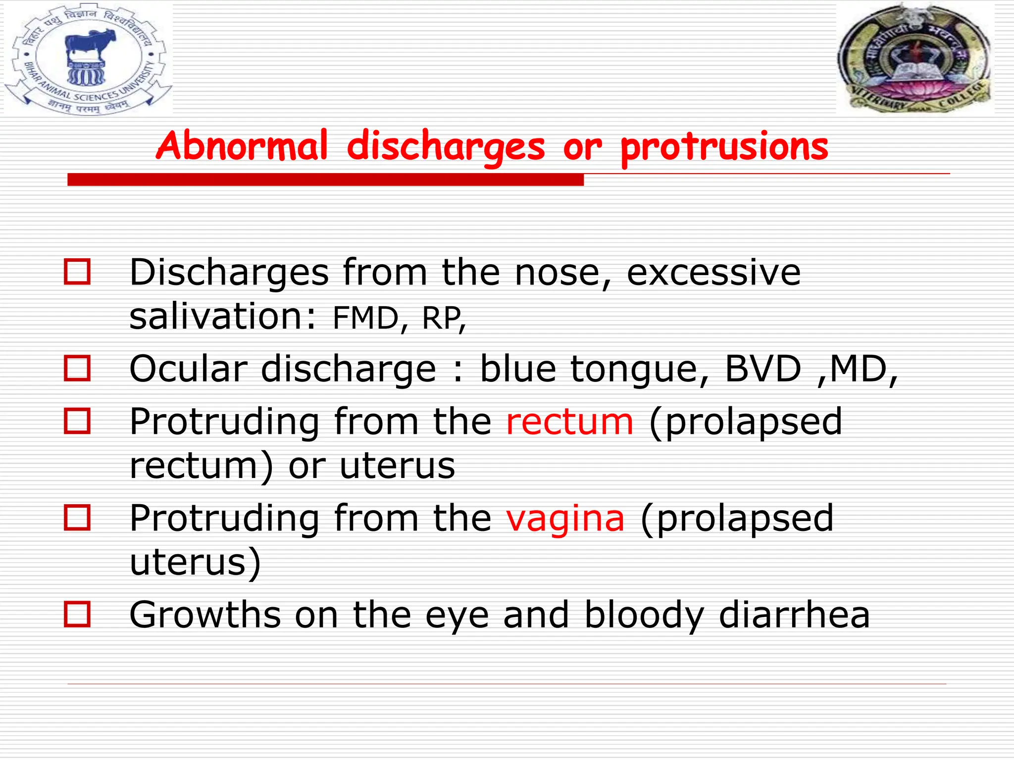 Abnormal discharges or protrusions
 Discharges from the nose, excessive
salivation: FMD, RP,
 Ocular discharge : blue tongue, BVD ,MD,
 Protruding from the rectum (prolapsed
rectum) or uterus
 Protruding from the vagina (prolapsed
uterus)
 Growths on the eye and bloody diarrhea
 