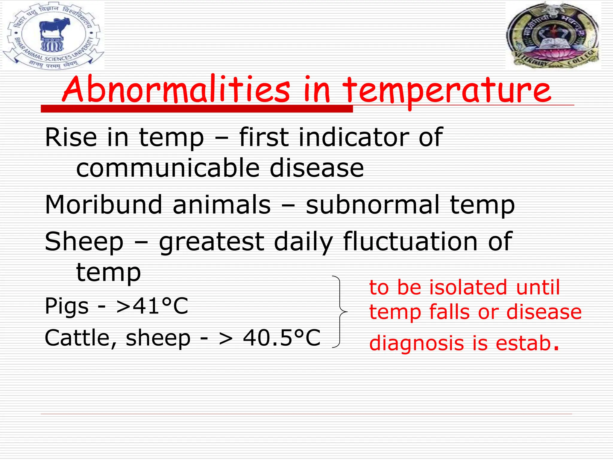 Abnormalities in temperature
Rise in temp – first indicator of
communicable disease
Moribund animals – subnormal temp
Sheep – greatest daily fluctuation of
temp
Pigs - >41°C
Cattle, sheep - > 40.5°C
to be isolated until
temp falls or disease
diagnosis is estab.
 