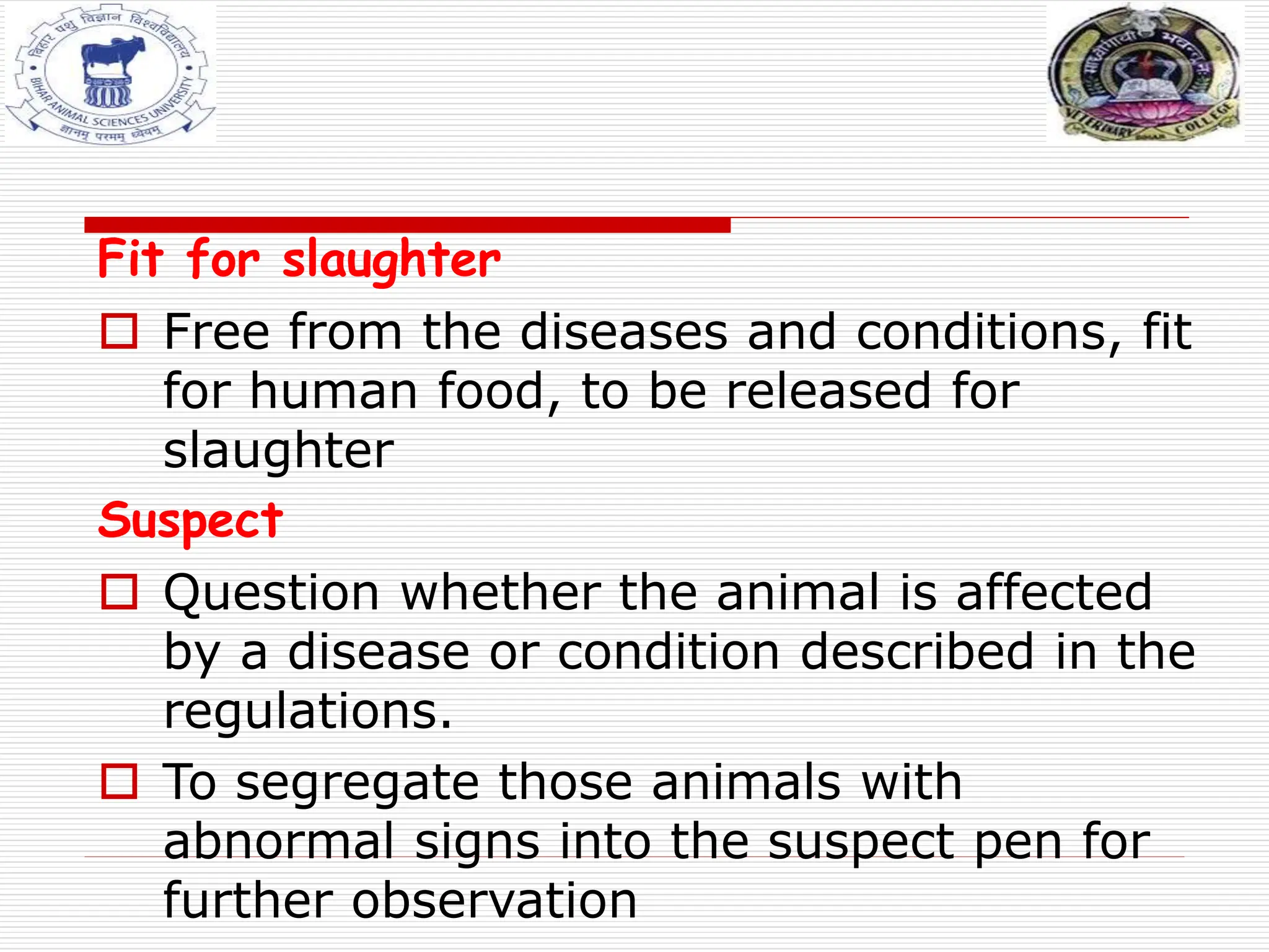 Fit for slaughter
 Free from the diseases and conditions, fit
for human food, to be released for
slaughter
Suspect
 Question whether the animal is affected
by a disease or condition described in the
regulations.
 To segregate those animals with
abnormal signs into the suspect pen for
further observation
 