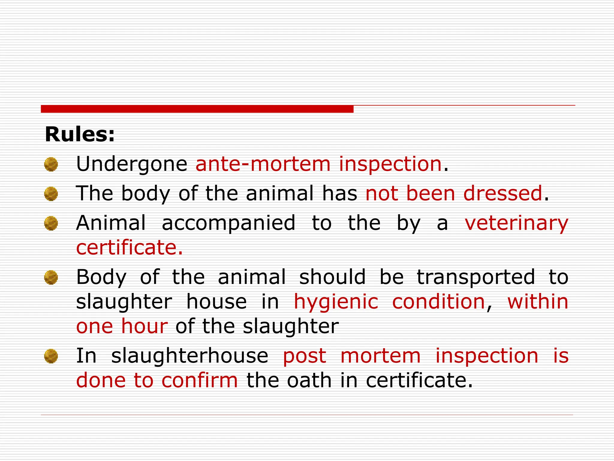 Rules:
Undergone ante-mortem inspection.
The body of the animal has not been dressed.
Animal accompanied to the by a veterinary
certificate.
Body of the animal should be transported to
slaughter house in hygienic condition, within
one hour of the slaughter
In slaughterhouse post mortem inspection is
done to confirm the oath in certificate.
 