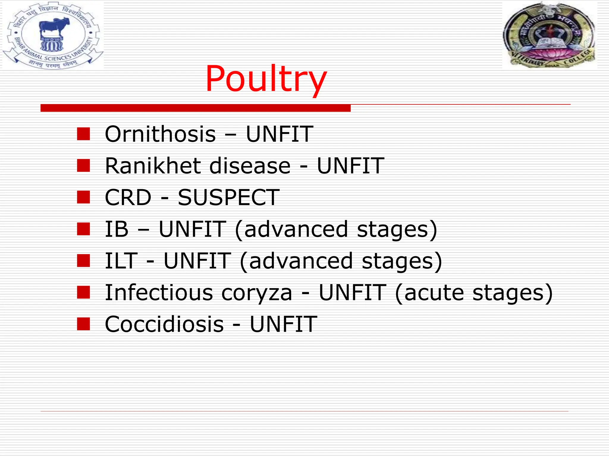 Poultry
 Ornithosis – UNFIT
 Ranikhet disease - UNFIT
 CRD - SUSPECT
 IB – UNFIT (advanced stages)
 ILT - UNFIT (advanced stages)
 Infectious coryza - UNFIT (acute stages)
 Coccidiosis - UNFIT
 