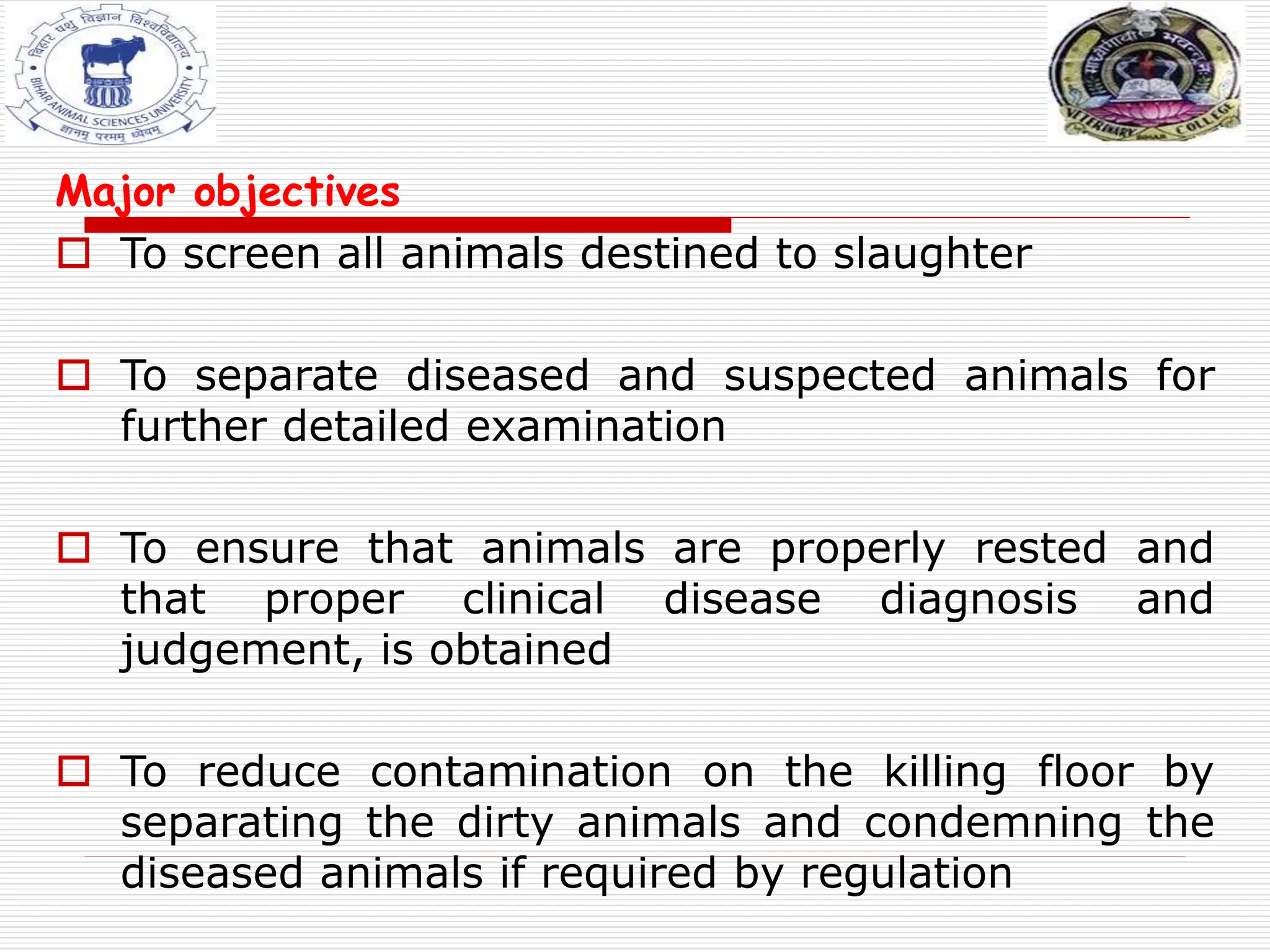 Major objectives
 To screen all animals destined to slaughter
 To separate diseased and suspected animals for
further detailed examination
 To ensure that animals are properly rested and
that proper clinical disease diagnosis and
judgement, is obtained
 To reduce contamination on the killing floor by
separating the dirty animals and condemning the
diseased animals if required by regulation
 