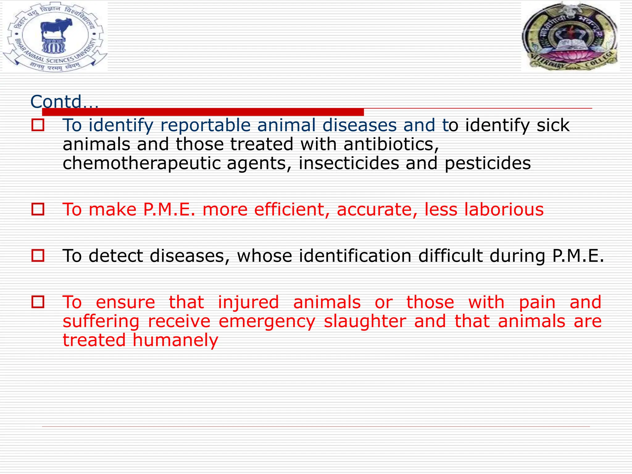 Contd…
 To identify reportable animal diseases and to identify sick
animals and those treated with antibiotics,
chemotherapeutic agents, insecticides and pesticides
 To make P.M.E. more efficient, accurate, less laborious
 To detect diseases, whose identification difficult during P.M.E.
 To ensure that injured animals or those with pain and
suffering receive emergency slaughter and that animals are
treated humanely
 