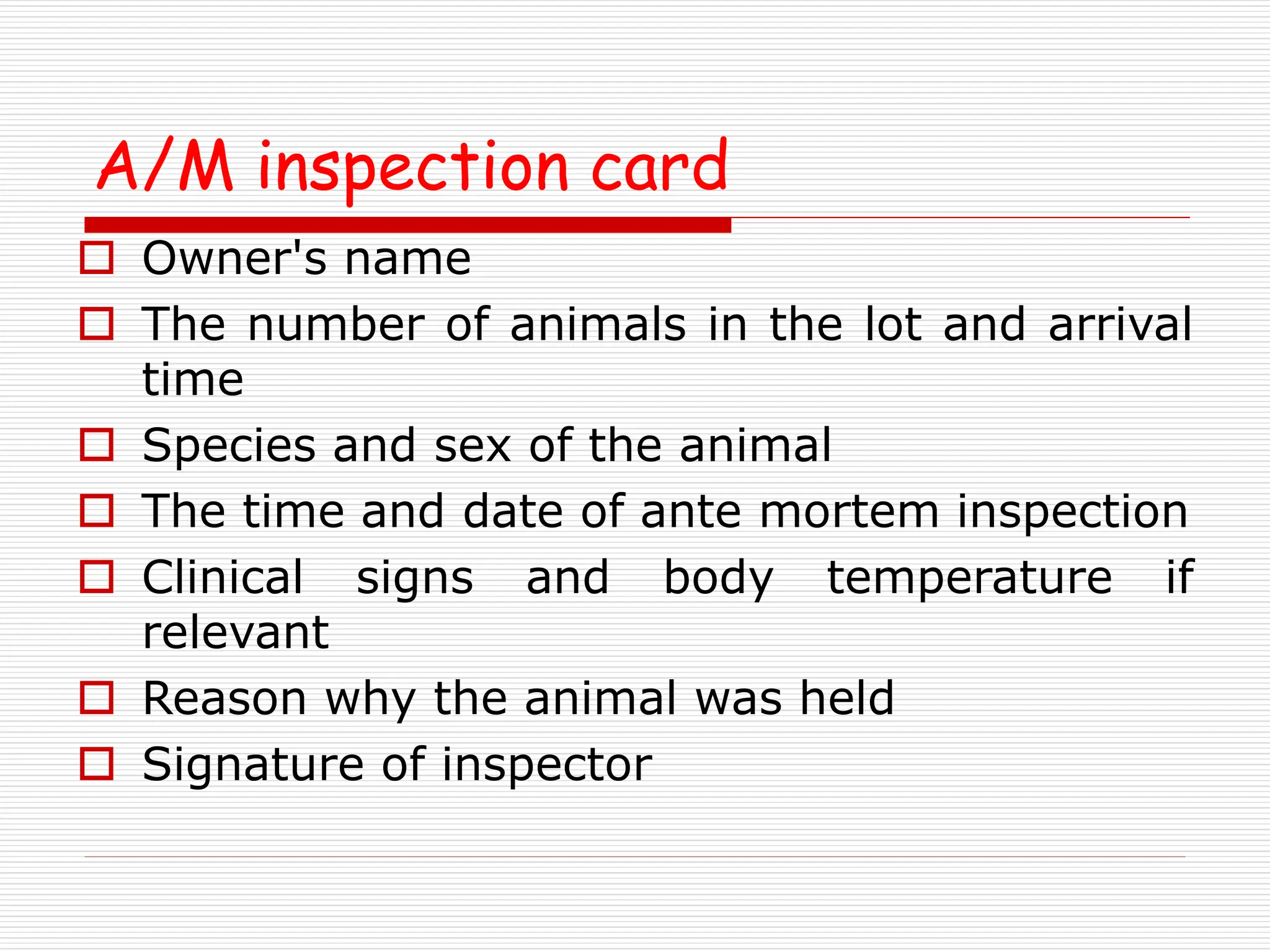 A/M inspection card
 Owner's name
 The number of animals in the lot and arrival
time
 Species and sex of the animal
 The time and date of ante mortem inspection
 Clinical signs and body temperature if
relevant
 Reason why the animal was held
 Signature of inspector
 
