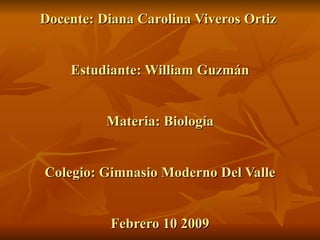 Docente: Diana Carolina Viveros Ortiz  Estudiante: William Guzmán Materia: Biología Colegio: Gimnasio Moderno Del Valle Febrero 10 2009 
