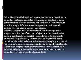 Colombia es uno de los primeros países en instaurar la política de
calidad de la atención en salud en Latino américa, la cual busca
garantizar mediante normativas, la habilitación, la auditoría, la
acreditación y la información en búsqueda de posicionar el
servicio en el país como uno de los mejores.
“El actual sistema de salud requiere un cambio que permita
adaptar estudios científicos que reflejen tanto las necesidades,
como la satisfacción y expectativas desde las instituciones de
salud hacia los pacientes y sus familias”, agrega la Dra.Tono.
La calidad ejemplifica el desarrollo de una estrategia que busca el
mejoramiento continuo en cada institución en salud, respaldando
la seguridad del paciente y promoviendo la cultura del servicio.
Además, exige que sea medida rigurosamente para conocer la
calidad del servicio prestado a la ciudadanía
 