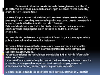 Es necesario eliminar la existencia de dos regímenes de afiliación,
de tal forma que todos los colombianos tengan acceso al mismo paquete,
prestadores y aseguradoras.
La atención primaria en salud debe constituirse en el modelo de atención
para seguir, con un enfoque renovado que incluya como puerta de entrada a
los servicios de salud los ámbitos de vida cotidiana.
Este modelo debe incluir todos los niveles de atención desde primer a-
cuarto nivel de complejidad, en un enfoque de redes de atención
integradas.
Se recomienda un sistema de prestación diferencial para zonas apartadas y
poblaciones vulnerables como los indígenas.
Se deben definir unos estándares mínimos de calidad para las variables
observables por el usuario y un examen riguroso por parte del vigilante
sobre las no observables.
Hacer evaluaciones independientes de todas las EPS e IPS y la información
debe ser pública.
La evaluación por resultados y la creación de incentivos que favorezcan a los
prestadores y aseguradores que demuestren mejores programas de
prevención y atención, pueden ayudar a promover la calidad.
Mejorar la capacidad de los hospitales en la gestión, prestación y logística
 
