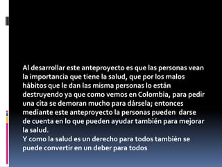 Al desarrollar este anteproyecto es que las personas vean
la importancia que tiene la salud, que por los malos
hábitos que le dan las misma personas lo están
destruyendo ya que como vemos en Colombia, para pedir
una cita se demoran mucho para dársela; entonces
mediante este anteproyecto la personas pueden darse
de cuenta en lo que pueden ayudar también para mejorar
la salud.
Y como la salud es un derecho para todos también se
puede convertir en un deber para todos.
 