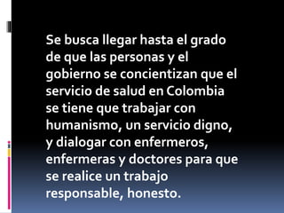 Se busca llegar hasta el grado
de que las personas y el
gobierno se concientizan que el
servicio de salud en Colombia
se tiene que trabajar con
humanismo, un servicio digno,
y dialogar con enfermeros,
enfermeras y doctores para que
se realice un trabajo
responsable, honesto.
 