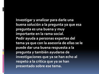 Investigar y analizar para darle una
buena solución a la pregunta ya que esa
pregunta es una buena y muy
importante en la rama social.
Pedir ayuda a personas expertas del
tema ya que con la asesoría de ellas se le
puede dar una buena respuesta a la
pregunta y también ayudarse de
investigaciones que ya se han echo al
respeto a la critica que ya se han
presentado sobre ese tema.
 