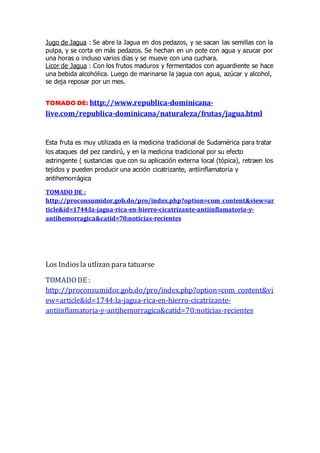 Jugo de Jagua : Se abre la Jagua en dos pedazos, y se sacan las semillas con la
pulpa, y se corta en más pedazos. Se hechan en un pote con agua y azucar por
una horas o incluso varios días y se mueve con una cuchara.
Licor de Jagua : Con los frutos maduros y fermentados con aguardiente se hace
una bebida alcohólica. Luego de marinarse la jagua con agua, azúcar y alcohol,
se deja reposar por un mes.
TOMADO DE: http://www.republica-dominicana-
live.com/republica-dominicana/naturaleza/frutas/jagua.html
Esta fruta es muy utilizada en la medicina tradicional de Sudamérica para tratar
los ataques del pez candirú, y en la medicina tradicional por su efecto
astringente ( sustancias que con su aplicación externa local (tópica), retraen los
tejidos y pueden producir una acción cicatrizante, antiinflamatoria y
antihemorrágica
TOMADO DE :
http://proconsumidor.gob.do/pro/index.php?option=com_content&view=ar
ticle&id=1744:la-jagua-rica-en-hierro-cicatrizante-antiinflamatoria-y-
antihemorragica&catid=70:noticias-recientes
Los Indiosla utlizan para tatuarse
TOMADODE :
http://proconsumidor.gob.do/pro/index.php?option=com_content&vi
ew=article&id=1744:la-jagua-rica-en-hierro-cicatrizante-
antiinflamatoria-y-antihemorragica&catid=70:noticias-recientes
 