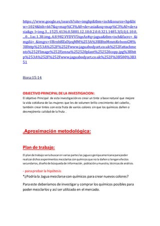 https://www.google.es/search?site=imghp&tbm=isch&source=hp&bi
w=1024&bih=667&q=map%C3%A0+de+asia&oq=map%C3%A0+de+a
sia&gs_l=img.3...1525.4136.0.5881.12.10.0.2.0.0.321.1485.3j5j1j1.10.0.
...0...1ac.1.38.img..4.8.982.VYDVV5tqeAs#q=jagua&tbm=isch&facrc=_&i
mgdii=_&imgrc=VBrnbBZxDjeqMM%253A%3BlBtnMmmKvbomGM%
3Bhttp%253A%252F%252Fwww.jaguabodyart.co.uk%252Fattachme
nts%252FImage%252Fjenna%252520plant%252520copy.jpg%3Bhtt
p%253A%252F%252Fwww.jaguabodyart.co.uk%252F%3B500%3B3
51
Hora:15:14
OBJECTIVO PRINCIPAL DELA INVESTIGACION:
El objetivo Principal de esta investigación es crear un tinte a base natural que mejore
la vida cotidiana de las mujeres que les de volumen brillo crecimiento del cabello ,
también crear tintes con esta fruta de varios colores sin que los químicos dañen o
desmejórenla calidad de la fruta .
.Aproximación metodológica:
Plan de trabajo:
El plande trabajo seriabuscaren variasparteslas jaguao genipaamericanaparapoder
realizardichosexperimentos mezclarlosconquímicosque nola dañeno tenganefectos
secundarios,diseñode búsquedade información,poblaciónymuestra,técnicasde análisis.
- para probar la hipótesis:
*¿Podría la Jagua mezclarsecon químicos para crear nuevos colores?
Para este deberíamos de investigar y comprar los químicos posibles para
poder mezclarlos y así ser utilizado en el mercado.
 