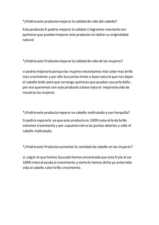 *¿Podría este producto mejorar la calidad de vida del cabello?
Este producto Si podría mejorar la calidad si logramos mezclarlo con
químicos que puedan mejorar este producto sin dañar su originalidad
natural
*¿Podría este Producto mejorar la calidad de vida de las mujeres?
si podría mejorarlo porquelas mujeres necesitamos más color mas brillo
mas crecimiento y por ello buscamos tintes a base natural que nos dejen
el cabello lindo pero que no tenga químicos que puedan causarledaño ,
por eso queremos con este producto a base natural mejorarla vida de
nosotras las mujeres.
*¿Podría este producto reparar un cabello maltratado y con horquilla?
Si podría repararlo ya que este producto es 100% naturalle da brillo
volumen crecimiento y por supuesto cierra las puntas abiertas y cella el
cabello maltratado.
*¿Podría este Producto aumentar la cantidad de cabello en las mujeres?
si, según lo que hemos buscado hemos encontrado que esta fruta al ser
100% naturalayuda al crecimiento y como lo hemos dicho ya antes leda
vida al cabello color brillo crecimiento.
 
