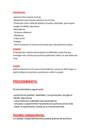 MATERIALES:
-Químicos Para mezclar la fruta.
-Recipientes para mezclar químicos con la fruta
-Protección como: Gafas De plástico, Guantes, delantales, gorros para
recoger el cabello, tapa bocas.
-Mezcladores
- Gramera o Balancín
- Medidores
-Trillas de PH
-Probeta
- Por el momento no hemos encontrado que más podríamos utilizar
TIEMPO :
El tiempo para realizar este proyecto es indefinido ya que hay que
investigar más a fondo que químicos podríamos utilizar sin que dañe esta
fruta
LUGAR:
podría realizarme en mi casa ( Luisa Gutiérrez ) ya que en dicho lugar su
padre trabaja con químicos y podríamos recibir su ayuda.
PROCEDIMIENTO:
El procedimiento a seguir seria:
-ponernos los guantes, delantales, Los gorros para recogerel
cabello, tapa bocas
- sacar todos los materiales que necesitamos
- empezar a experimentar mezclando los químicos con la fruta
- hacer el experimento cuando ya la mezcla este lista
Variable independiente:
La variable independiente seria cuantos gramos de químicos
 