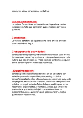 podríamos utilizar para mezclar con la fruta
VARIABLE DEPENDIENTE:
La variable Dependiente seriaaquella que depende de ciertos
factores de la fruta que permitirían que se mezclen con varios
químicos.
Constantes:
La variable constante es aquella que no varía en este proyecto
podría ser la fruta Jagua.
Cronograma de actividades:
para realizar este proyecto podríamos demorarnos un poco menos
de tres meses ya que hay que buscar quien pueda conseguirnos la
fruta ya que esta crece en las fincas o selvas, también conseguirel
dinero para comprarlos materiales y químicos.
. Experimentación:
para la experimentación la realizaremos en un laboratorio con
todas las prevenciones posibles para que ninguno de los
compañeros salga herido o intoxicado con algún químico que pueda
ser peligroso para la vida de nosotros , medir bien cada porción de
químico, conseguirtodas las frutas de jagua posiblespara poder
hacer varios experimentos,tomar fotos , videos, que sirva como
referenciade que hemos trabajado constantemente en los
experimentos , conseguirdinero para podercomprartodos los
químicos que necesitemos.
 