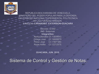 REPUBLICA BOLIVARIANA DE VENEZUELA. MINISTERIO DEL PODER POPULAR PARA LA DEFENSA. UNIVERSIDAD NACIONAL EXPERIMENTAL POLITECNICA DE LAS FUERZAS ARMADA.  U.N.E.F.A.-CARABOBO. EXTENSION-GUACARA   Sección: G-002 ING. Sistemas. Integrantes: Norka Morales CI.11809843. Ortega José  CI.14608879. Pérez José  CI.17807380. Rojas Arelis  CI.12272575. GUACARA, JUN. 2010. Sistema de Control y Gestión de Notas. 