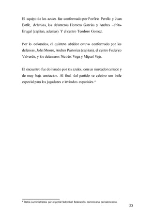 23
El equipo de los azules fue conformado por Porfirio Perello y Juan
Batlle, defensas, los delanteros Homero Garcias y Andres –chito-
Brugal (capitan, ademas). Y el centro Teodoro Gomez.
Por lo colorados, el quinteto abridor estuvo conformado por los
defensas, John Moore, Andres Pastoriza (capitan), el centro Federico
Valverde, y los delanteros Nicolas Vega y Miguel Veja.
El encuentro fue dominado porlos azules, conun marcadorcerrado y
de muy baja anotacion. Al final del partido se celebro um baile
especial para los jugadores e invitados especiales.4
4 Datos suministrados por el portal fedombal federación dominicana de baloncesto.
 