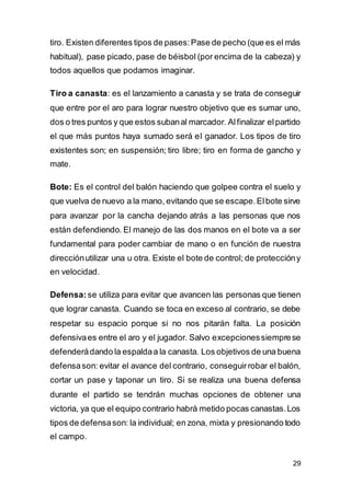 29
tiro. Existen diferentes tipos de pases:Pase de pecho (que es el más
habitual), pase picado, pase de béisbol (por encima de la cabeza) y
todos aquellos que podamos imaginar.
Tiro a canasta: es el lanzamiento a canasta y se trata de conseguir
que entre por el aro para lograr nuestro objetivo que es sumar uno,
dos o tres puntos y que estos subanal marcador. Alfinalizar elpartido
el que más puntos haya sumado será el ganador. Los tipos de tiro
existentes son; en suspensión; tiro libre; tiro en forma de gancho y
mate.
Bote: Es el control del balón haciendo que golpee contra el suelo y
que vuelva de nuevo a la mano, evitando que se escape.Elbote sirve
para avanzar por la cancha dejando atrás a las personas que nos
están defendiendo. El manejo de las dos manos en el bote va a ser
fundamental para poder cambiar de mano o en función de nuestra
direcciónutilizar una u otra. Existe el bote de control; de proteccióny
en velocidad.
Defensa: se utiliza para evitar que avancen las personas que tienen
que lograr canasta. Cuando se toca en exceso al contrario, se debe
respetar su espacio porque si no nos pitarán falta. La posición
defensivaes entre el aro y el jugador. Salvo excepcionessiemprese
defenderádando la espaldaa la canasta. Los objetivos de una buena
defensason: evitar el avance del contrario, conseguirrobar el balón,
cortar un pase y taponar un tiro. Si se realiza una buena defensa
durante el partido se tendrán muchas opciones de obtener una
victoria, ya que el equipo contrario habrá metido pocas canastas.Los
tipos de defensason: la individual; en zona, mixta y presionando todo
el campo.
 