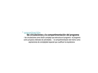 * organización
las circulaciones y la compartimentación del programa
- las circulaciones como factor complejo que estructura el programa - el programa
como proyecto ordenado de actividades. - la compartimentación del mismo como
aspiraciones de complejidad espacial que cualifican la arquitectura.
 