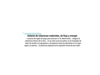 * organización
sistema de relaciones materiales, de flujo y energía
- conjunto de reglas de juego para alcanzar un fin determinado. - asegura la
coherencia interna de la obra. - no es mera suma de partes; es el encargado de
dotar de sentido a la agrupación y de disponer todos los elementos en su lugar
según su esencia. - la estructura espacial como expresión formal de ese orden.
 