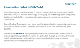 In the fast‐growing, rapidly‐changing IT industry, managing global environment, health,
and safety (EHS) has become increasingly challenging, not just for regulatory compliance
but to meet stakeholders expectations including customers, employees, and local
communities.
Several leading IT companies have come together to develop this concept plan and group
structure to tackle common challenges for individual, collective, and industry‐ wide
benefits.
The result was EHSxTech, a unique opportunity for tech industry EHS professionals to
explore regulatory updates from around the globe, talk through specific environmental,
health and safety needs and challenges, and discuss leading industry trends in a
collaborative, noncompetitive forum.
Introduction: What is EHSxTech?
3
 