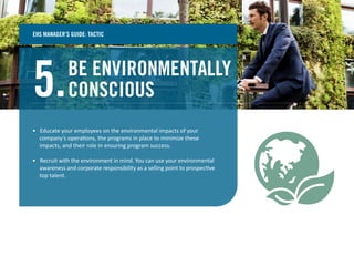 BE ENVIRONMENTALLY
CONSCIOUS5.
• Educate your employees on the environmental impacts of your
company’s operations, the programs in place to minimize these
impacts, and their role in ensuring program success.
• Recruit with the environment in mind. You can use your environmental
awareness and corporate responsibility as a selling point to prospective
top talent.
EHS MANAGER’S GUIDE: TACTIC
 