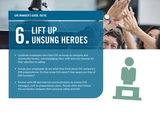 LIFT UP
UNSUNG HEROES6.
• Celebrate employees who take EHS seriously as company and
community heroes, acknowledging them with extrinsic rewards for
their attention to safety.
• Survey your employees to see what they think about the company’s
EHS preparedness. Do they know EHS exists? How aware are they of
EHS functions?
• Partner with HR and internal communications to convey EHS
messages, such as preparedness plans. People often don’t know
the connection between their personal safety and EHS.
EHS MANAGER’S GUIDE: TACTIC
 