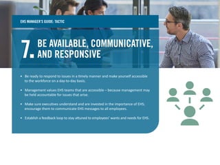 BE AVAILABLE, COMMUNICATIVE,
AND RESPONSIVE7.
• Be ready to respond to issues in a timely manner and make yourself accessible
to the workforce on a day-to-day basis.
• Management values EHS teams that are accessible – because management may
be held accountable for issues that arise.
• Make sure executives understand and are invested in the importance of EHS;
encourage them to communicate EHS messages to all employees.
• Establish a feedback loop to stay attuned to employees’ wants and needs for EHS.
EHS MANAGER’S GUIDE: TACTIC
 