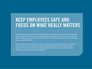 KEEP EMPLOYEES SAFE AND
FOCUS ON WHAT REALLY MATTERS
People want to stay safe and also be told by their peers if they’re being unsafe. Unfortunately,
many employees don’t feel comfortable telling their colleagues that they’re being unsafe. Too
often, people are largely unaware of the functions of EHS at their company and don’t associate
their own safety with EHS.
Don’t get stuck in this cycle. Build a culture of awareness and openness where all employees
help to take care of one another and the environment, aligned with ﬁt-for-purpose EHS
programs. Protect your employees, safeguard your brand, attract top and diverse talent,
and allow your business to focus on growing.
 