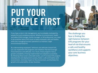 PUT YOUR
PEOPLE FIRST
If you have a role in risk management, you’re probably motivated by
people ﬁrst and compliance second. Whether an environment, health,
and safety (EHS) manager, facility manager, or HR professional, you need
to be proactive about EHS issues to keep employees safe and healthy
while also managing business operations to maintain a light
environmental footprint.
By understanding employees’ behaviors and attitudes toward EHS,
you can implement EHS programs and initiatives that best leverage
those behaviors and attitudes. As a result, these programs have a
greater probability of being implemented and adopted successfully.
By following these seven actionable tactics, you’ll increase EHS program
development and deployment success, foster a safe and healthy work
environment, minimize impact on the environment, and facilitate the
growth and sustainability of your business.
The challenge you
face is ﬁnding the
right balance between
EHS programs for your
level of risk that ensures
a safe and healthy
workforce and supports
your core business
objectives.
 