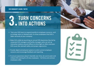 TURN CONCERNS
INTO ACTIONS3.
• Train your EHS team to respond quickly to employee concerns, such
as strange odors or blocked exits, to show employees that EHS is
taken seriously at your company.
• Make EHS visible by launching an annual EHS Awareness Day led by
corporate EHS managers and facility managers who can set up
interactive stations around oﬃces to shine light on often-overseen
EHS issues like stairwell safety and proper ergonomics.
• Provide digital and physical systems to elicit current employee
concerns and encourage feedback and reporting.
• To ensure awareness doesn’t dwindle over time, be sure to plan and
initiate EHS training for all new employees – full-time and contract
employees alike.
EHS MANAGER’S GUIDE: TACTIC
 