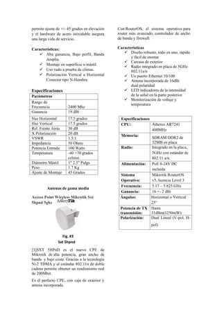 permite ajuste de +/- 45 grados en elevación
y el hardware de acero inóxidable asegura
una larga vida de servicio.
Características:
 Alta ganancia, Bajo perfil, Banda
Amplia.
 Montaje en superficie o mástil.
 Uso rudo a prueba de climas.
 Polarización Vertical u Horizontal
Conector tipo N-Hembra
Especificaciones
Parámetros
Rango de
Frecuencia 2400 Mhz
Ganancia 19 dBi
Haz Horizontal 17.5 grados
Haz Vertical 17.5 grados
Rel. Frente Atrás 30 dB
X Polarización 20 dB
VSWR 1.5:1
Impedancia 50 Ohms
Potencia Entrada 100 Watts
Temperatura -40 +70 grados
celsius
Diámetro Mástil 1" 2.5" Pulgs
Peso 1.7 Kg
Ajuste de Montaje 45 Grados
Antenas de gama media
Access Point Wireless Mikrotik Sxt
5hpnd 5ghz
Fig. #3
Sxt 5hpnd
[3]SXT 5HPnD es el nuevo CPE de
Mikrotik de alta potencia, gran ancho de
banda y bajo coste. Gracias a la tecnología
Nv2 TDMA y al estándar 802.11n de doble
cadena permite obtener un rendimiento real
de 200Mbit.
Es el perfecto CPE, con caja de exterior y
antena incorporada.
Con RouterOS, el sistema operativo para
router más avanzado, controlador de ancho
de banda y firewall.
Características
 Diseño robusto, todo en uno, rápido
y fácil de montar
 Carcasa de exterior
 Radio integrado en placa de 5GHz
802.11a/n
 Un puerto Ethernet 10/100
 Antena incorporada de 16dBi
dual polaridad
 LED indicadores de la intensidad
de la señal en la parte posterior
 Monitorización de voltaje y
temperatura
Especificaciones
CPU: Atheros AR7241
400MHz
Memoria:
SDRAM DDR2 de
32MB en placa
Radio: Integrado en la placa,
5GHz con estándar de
802.11 a/n.
Alimentación: PoE 8-24V DC
incluida
Sistema
Operativo:
Mikrotik RouterOS
v5, licencia Level 3
Frecuencia: 5.17 – 5.825 GHz
Ganancia: 16 +- 2 dBi
Ángulos: Horizontal o Vertical
25°
Potencia de TX
transmisión:
Hasta
31dBm(1250mW)
Polarización: Dual Lineal (V-pol, H-
pol)
 
