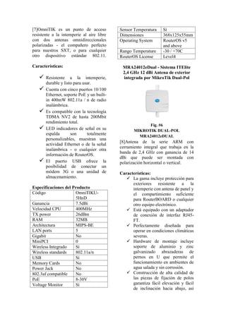 [7]OmniTIK es un punto de acceso
resistente a la intemperie al aire libre
con dos antenas omnidireccionales
polarizadas - el compañero perfecto
para nuestros SXT, o para cualquier
otro dispositivo estándar 802.11.
Características:
 Resistente a la intemperie,
durable y listo para usar.
 Cuenta con cinco puertos 10/100
Ethernet, soporte PoE y un built-
in 400mW 802.11a / n de radio
inalámbrica.
 Es compatible con la tecnología
TDMA NV2 de hasta 200Mbit
rendimiento total.
 LED indicadores de señal en su
espalda son totalmente
personalizables, muestran una
actividad Ethernet o de la señal
inalámbrica - o cualquier otra
información de RouterOS.
 El puerto USB ofrece la
posibilidad de conectar un
módem 3G o una unidad de
almacenamiento.
Especificaciones del Producto
Código OmniTIKU-
5HnD
Ganancia 7.5dBi
Velocidad CPU 400MHz
TX power 26dBm
RAM 32MB
Architectura MIPS-BE
LAN ports 5
Gigabit No
MiniPCI 0
Wireless Integrado Sí
Wireless standards 802.11a/n
USB Sí
Memory Cards No
Power Jack No
802.3af compatible No
PoE 8-30V
Voltage Monitor Sí
Sensor Temperatura Sí
Dimensiones 368x125x55mm
Operating System RouterOS v5
and above
Rango Temperature -30 / +70C
RouterOS License Level4
MRA24012eDual - Sistema ITElite
2,4 GHz 12 dBi Antena de exterior
integrada por MikroTik Dual-Pol
Fig. #6
MIKROTIK DUAL-POL
MRA24012eDUAL
[8]Antena de la serie ARM con
cerramiento integral que trabaja en la
banda de 2,4 GHz con ganancia de 14
dBi que puede ser montada con
polarización horizontal o vertical.
Características:
 La gama incluye protección para
exteriores resistente a la
intemperie con antena de panel y
el compartimiento suficiente
para RouterBOARD o cualquier
otro equipo electrónico.
 Está equipado con un adaptador
de conexión de interfaz RJ45-
FT.
 Perfectamente diseñada para
operar en condiciones climáticas
severas.
 Hardware de montaje incluye
soporte de aluminio y zinc
galvanizado abrazaderas de
pernos en U que permite el
funcionamiento en ambientes de
agua salada y sin corrosión.
 Construcción de alta calidad de
las piezas de fijación de polos
garantiza fácil elevación y fácil
de inclinación hacia abajo, así
 