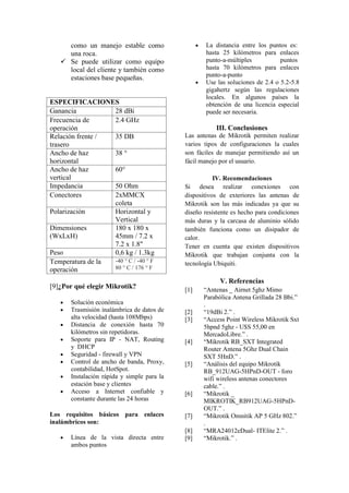 como un manejo estable como
una roca.
 Se puede utilizar como equipo
local del cliente y también como
estaciones base pequeñas.
ESPECIFICACIONES
Ganancia 28 dBi
Frecuencia de
operación
2.4 GHz
Relación frente /
trasero
35 DB
Ancho de haz
horizontal
38 °
Ancho de haz
vertical
60°
Impedancia 50 Ohm
Conectores 2xMMCX
coleta
Polarización Horizontal y
Vertical
Dimensiones
(WxLxH)
180 x 180 x
45mm / 7.2 x
7.2 x 1.8"
Peso 0,6 kg / 1.3kg
Temperatura de la
operación
-40 ° C / -40 ° F
80 ° C / 176 ° F
[9]¿Por qué elegir Mikrotik?
 Solución económica
 Trasmisión inalámbrica de datos de
alta velocidad (hasta 108Mbps)
 Distancia de conexión hasta 70
kilómetros sin repetidoras.
 Soporte para IP - NAT, Routing
y DHCP
 Seguridad - firewall y VPN
 Control de ancho de banda, Proxy,
contabilidad, HotSpot.
 Instalación rápida y simple para la
estación base y clientes
 Acceso a Internet confiable y
constante durante las 24 horas
Los requisitos básicos para enlaces
inalámbricos son:
 Línea de la vista directa entre
ambos puntos
 La distancia entre los puntos es:
hasta 25 kilómetros para enlaces
punto-a-múltiples puntos
hasta 70 kilómetros para enlaces
punto-a-punto
 Use las soluciones de 2.4 o 5.2-5.8
gigahertz según las regulaciones
locales. En algunos países la
obtención de una licencia especial
puede ser necesaria.
III. Conclusiones
Las antenas de Mikrotik permiten realizar
varios tipos de configuraciones la cuales
son fáciles de manejar permitiendo así un
fácil manejo por el usuario.
IV. Recomendaciones
Si desea realizar conexiones con
dispositivos de exteriores las antenas de
Mikrotik son las más indicadas ya que su
diseño resistente es hecho para condiciones
más duras y la carcasa de aluminio sólido
también funciona como un disipador de
calor.
Tener en cuenta que existen dispositivos
Mikrotik que trabajan conjunta con la
tecnología Ubiquiti.
V. Referencias
[1] “Antenas _ Airnet 5ghz Mimo
Parabólica Antena Grillada 28 Bbi.”
.
[2] “19dBi 2.” .
[3] “Access Point Wireless Mikrotik Sxt
5hpnd 5ghz - U$S 55,00 en
MercadoLibre.” .
[4] “Mikrotik RB_SXT Integrated
Router Antena 5Ghz Dual Chain
SXT 5HnD.” .
[5] “Análisis del equipo Mikrotik
RB_912UAG-5HPnD-OUT - foro
wifi wireless antenas conectores
cable.” .
[6] “Mikrotik _
MIKROTIK_RB912UAG-5HPnD-
OUT.” .
[7] “Mikrotik Omnitik AP 5 GHz 802.”
.
[8] “MRA24012eDual- ITElite 2.” .
[9] “Mikrotik.” .
 