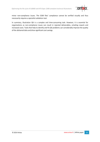 www.antea.fr | White paper 10
Optimizing the life cycle of S1000D and ATA iSpec 2200-compliant technical illustrations
© 2014 Antea
minor non-compliance issues. The CGM files’ compliance cannot be verified visually and thus
necessarily requires a specialist validation tool.
In summary, illustration QA is a complex and time-consuming task. However, it is essential for
organizations as non-compliance issues can result in rejected deliverables, entailing rework and
increased costs. Tools that help to identify and fix QA problems can considerably improve the quality
of the delivered data and drive significant cost savings.
 