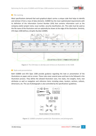 www.antea.fr | White paper 4
Optimizing the life cycle of S1000D and ATA iSpec 2200-compliant technical illustrations
© 2014 Antea
File naming
Most specifications demand that each graphical object carries a unique code that helps to identify
and retrieve it from a mass of data elements. S1000D has the most sophisticated requirements with
its definition of the Information Control Number (ICN) that contains information such as the
company and/or project name, issue number, security classification, etc. This code must be used as
the file name of the illustration and can optionally be shown at the edge of the illustration. Similarly,
ATA iSpec 2200 defines a Graphic Number (GNBR).
Figure 2. The ICN helps to identify and retrieve an illustration in the CSDB.
Style and presentation
Both S1000D and ATA iSpec 2200 provide guidance regarding the look or presentation of the
illustrations on paper and on screen. These rules cover several areas and have to be followed in the
illustration process. They define the allowed illustration sizes, line styles, line weights, fonts, text
attributes as well as navigation and reference items including views, locators, sections, callouts,
dimensions, etc. The use of photographs is also controlled by the specifications’ guidelines.
Figure 3. S1000D-compliant symbols for illustrations and photographs.
 