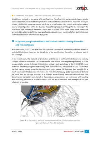 www.antea.fr | White paper 6
Optimizing the life cycle of S1000D and ATA iSpec 2200-compliant technical illustrations
© 2014 Antea
S1000D and ATA iSpec 2200: similarities and differences
S1000D was inspired by the early ATA specifications. Therefore, the two standards have a similar
approach to the rules related to the production and use of technical illustrations. However, ATA iSpec
2200 is considerably more precise and restrictive in its definitions than S1000D, which gives greater
leeway for configuration within the Business Rules of the project. Even though for the non-expert the
illustration style differences between S1000D and ATA iSpec 2200 might seem subtle, they have
prevented the alignment of these two specifications despite many months of effort by the technical
committees to deliver a harmonized style guide.
Standards-compliant technical illustrations: Understanding the stakes
and the challenges
As stated earlier, S1000D and ATA iSpec 2200 provide a substantial number of guidelines related to
technical illustrations. However, the complexity of the specifications themselves is only one part of
the challenge...
In the recent years, the methods of production and the use of technical illustrations have radically
changed. Whereas illustrations can still be created from scratch from engineering drawings or other
source data by using a dedicated 2D illustration software such as IsoDraw or Corel DESIGNER, more
and more often they are generated directly from 3D CAD models, almost ready to use. This method
has had a great impact on production times and costs, making 2D illustrated data available for a
much wider use in the technical information life cycle. Simultaneously, global organizations’ demand
for visual data has strongly increased as it provides a user-friendly means of communication that
doesn’t entail translation costs. For all of these reasons, organizations are confronted with handling
ever-increasing amounts of illustrated data – that has to be delivered and managed as fast and
efficiently as possible.
Figure 4. In the modern technical publications workflow 2D illustrations are often
generated directly from 3D CAD data.
 