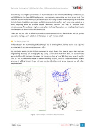 www.antea.fr | White paper 8
Optimizing the life cycle of S1000D and ATA iSpec 2200-compliant technical illustrations
© 2014 Antea
In summary, ensuring the conformance of illustrated data to the relevant interchange standards such
as S1000D and ATA iSpec 2200 has become a more complex, demanding and error-prone task. This
can only become more challenging due to the ever-increasing quantity and complexity of illustrated
technical data. In addition, aerospace and defense organizations often work on several projects at a
time, requiring them to support several standards, versions and sets of business rules
simultaneously. The stakes are high as uncompliant technical illustrations can entail significant costs
and delays in the production of documentation.
There are two key roles in delivering standards-compliant illustrations: the illustrator and the quality
assurance manager. Let’s take look at their scope of work in more detail.
The illustrator’s job
In recent years the illustrator’s job has changed out of all recognition. Where it was once a purely
creative task, it can now encompass many roles.
As mentioned above, technical illustrations can be either drawn from diverse source data, such as
engineering drawings or photographs, by using a dedicated illustration tool, or automatically
generated from 3D CAD data. Whatever the chosen method, a “raw” 2D illustration is rarely usable
as it is – the illustrator then needs to add the finishing touches, which is called enrichment. It’s the
process of adding locator views, call-outs, section identifiers and arrow locators and all other
expected items.
Figure 6. Enrichment completes the illustration.
 