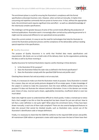 www.antea.fr | White paper 9
Optimizing the life cycle of S1000D and ATA iSpec 2200-compliant technical illustrations
© 2014 Antea
The enrichment phase is crucial for ensuring the illustration’s compliance with the formal
specifications and project business rules. However, when carried out manually, it implies time-
consuming and repetitive commands that are prone to human error. In fact, without the appropriate
tools, the enrichment work requires significant time and effort – as well as a detailed knowledge of
the notoriously complex specifications.
The challenge is all the greater because of some of the current trends affecting the production of
technical publications: illustration work is increasingly often carried out by authoring personnel or it
might even be outsourced offshore to non-specialized service providers.
Given this current context, it is easy to see the need for technologies that help the illustrator to
control the illustration production process and the compliance of the deliverables without needing
special expertise in the specifications.
Quality Assurance
The purpose of Quality Assurance is to verify that finished data meets specifications and
requirements. QA checks are run at both ends of the delivery chain: by the organizations producing
the data as well as by those receiving it.
Quality Assurance for technical illustrations requires careful checking in three domains:
1. Is the illustration fit for purpose?
2. Does the illustration follow the style rules as defined in the formal specification?
3. Does the illustration comply with the specified CGM format and profile rules?
Checking these domains fast and accurately is not an easy task.
Firstly, it is necessary to make sure that the illustration meets its purpose. Every illustration is created
for a reason; they are not just pretty pictures designed to fill an empty space. It takes knowledge of
the subject in context to make this assessment. Even the most skillfully crafted drawing fails in its
purpose if it does not illustrate the relevant technical information. Errors in this domain can include
poor choice of view, incorrect parts shown, applicability mismatches, insufficient detail or even too
much detail.
Style rules might be easier to understand but difficult to check quickly. It takes a trained eye to notice
that a line’s weight is too thin or that the wrong font has been chosen for just one call-out. How to
tell that a color definition is not quite right? What about the enrichment items, if they have been
drawn manually, is each one of them style compliant? There are also several background features to
take into account that cannot be checked visually, such as illustration sizes, correct use of the
illustration’s identification code or hotspot definitions.
Finally, it is necessary to check that the CGM-file conforms to the required CGM version and profile.
All mainstream CGM editors or generators create valid output but even the best of them have their
 