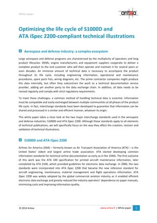 www.antea.fr | White paper 1
White paper
© 2014 Antea
Optimizing the life cycle of S1000D and
ATA iSpec 2200-compliant technical illustrations
Aerospace and defense industry: a complex ecosystem
Large aerospace and defense programs are characterized by the multiplicity of operators and long
product lifecycles: OEMs, engine manufacturers and equipment suppliers cooperate to deliver a
complete product to the end customer who will then operate and maintain it for several years or
even decades. An immense amount of technical data is necessary to accompany the product
throughout its life cycle, including engineering information, operational and maintenance
procedures, spare parts lists, wiring diagrams, etc. The prime contractor companies might produce
this data internally, but often they subcontract the work to a technical documentation service
provider, adding yet another party to the data exchange chain. In addition, all data needs to be
revised regularly and comply with strict regulatory requirements.
To meet these challenges, a common method of handling technical data is essential. Information
must be compatible and easily exchanged between multiple communities at all phases of the product
life cycle. In fact, interchange standards have been developed to guarantee that information can be
shared and processed in a similar and efficient manner, whatever its origin.
This white paper takes a close look at the two major interchange standards used in the aerospace
and defense industries: S1000D and ATA iSpec 2200. Although these standards apply to all elements
of technical publications, we will specifically focus on the way they affect the creation, revision and
validation of technical illustrations.
S1000D and ATA iSpec 2200
Airlines for America (A4A) – formerly known as Air Transport Association of America (ATA) – is the
United States’ oldest and largest airline trade association. ATA started developing common
information standards for technical airline documentation as early as in the 1940s. The first outcome
of this work was the ATA 100 specification for printed aircraft maintenance information, later
completed by ATA 2100, which provided guidelines for electronic data exchange. In 2000, the two
standards were incorporated into ATA iSpec 2200 that became the new reference standard for
aircraft engineering, maintenance, material management and flight operations information. ATA
iSpec 2200 was widely adopted by the global commercial aviation industry as it enabled efficient
electronic data exchange and greatly reduced the industry operators’ dependence on paper manuals,
minimizing costs and improving information quality.
 