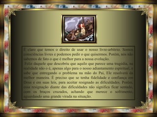 É claro que temos o direito de usar o nosso livre-arbítrio. Somos
consciências livres e podemos pedir o que quisermos. Porém, nós não
sabemos de fato o que é melhor para a nossa evolução.
Feliz daquele que descobriu que aquilo que parece uma tragédia, na
realidade não o é, apenas algo para o nosso adiantamento espiritual, e
sabe que entregando o problema na mão do Pai, Ele resolverá da
melhor maneira. É preciso que se tenha fidelidade e confiança em
Deus e em suas leis, para aceitar resignado as dificuldades. Porém,
essa resignação diante das dificuldades não significa ficar sentado,
com os braços cruzados, achando que merece o sofrimento,
aguardando uma grande virada na situação.
 