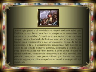 Aquele que possui a fé verdadeira é sempre auxiliado pelos bons
Espíritos, e terá forças para lutar e transportar as montanhas que
encontrar no caminho. O espiritismo nos ensina e nos esclarece
sempre; esta é a finalidade da doutrina, mas cabe a cada um de nós
buscar esses ensinamentos e nos aprimorarmos. Dentro da luz do
espiritismo, a fé é o discernimento conquistado pelo Espírito ao
longo de sua jornada evolutiva, contínua, ascendente e infinita. A fé
pode ser desenvolvida por vários fatores. E quem quiser ser forte em
termos espirituais, com naturais consequências na vida material, deve
procurar desenvolver essa potencialidade que dormita em nosso
coração. Alguns procedimentos podem ser tomados para que a fé seja
fortalecida.
 