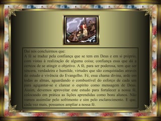 Daí nós concluirmos que:
A fé se traduz pela confiança que se tem em Deus e em si próprio,
com vistas à realização de alguma coisa; confiança essa que dá a
certeza de se atingir o objetivo. A fé, para ser poderosa, tem que ser
sincera, verdadeira e humilde, virtudes que são conquistadas através
do estudo e vivência do Evangelho. Fé, essa chama divina, arde em
todas as almas, aguardando o combustível do esforço de cada um
para agigantar-se e clarear o espírito como mensagem de Deus.
Assim, devemos aproveitar este estudo para fortalecer a nossa fé,
colocando em prática as lições aprendidas como bons alunos. Não
vamos assimilar pelo sofrimento e sim pelo esclarecimento. E que,
cada vez mais, possamos ampliar a nossa fé.
 