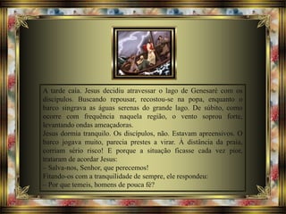 A tarde caía. Jesus decidiu atravessar o lago de Genesaré com os
discípulos. Buscando repousar, recostou-se na popa, enquanto o
barco singrava as águas serenas do grande lago. De súbito, como
ocorre com frequência naquela região, o vento soprou forte,
levantando ondas ameaçadoras.
Jesus dormia tranquilo. Os discípulos, não. Estavam apreensivos. O
barco jogava muito, parecia prestes a virar. À distância da praia,
corriam sério risco! E porque a situação ficasse cada vez pior,
trataram de acordar Jesus:
– Salva-nos, Senhor, que perecemos!
Fitando-os com a tranquilidade de sempre, ele respondeu:
– Por que temeis, homens de pouca fé?
 