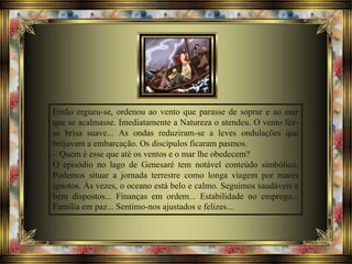 Então ergueu-se, ordenou ao vento que parasse de soprar e ao mar
que se acalmasse. Imediatamente a Natureza o atendeu. O vento fez-
se brisa suave... As ondas reduziram-se a leves ondulações que
beijavam a embarcação. Os discípulos ficaram pasmos.
– Quem é esse que até os ventos e o mar lhe obedecem?
O episódio no lago de Genesaré tem notável conteúdo simbólico.
Podemos situar a jornada terrestre como longa viagem por mares
ignotos. Às vezes, o oceano está belo e calmo. Seguimos saudáveis e
bem dispostos... Finanças em ordem... Estabilidade no emprego...
Família em paz... Sentimo-nos ajustados e felizes...
 