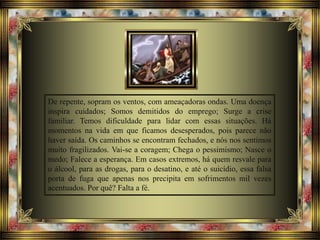 De repente, sopram os ventos, com ameaçadoras ondas. Uma doença
inspira cuidados; Somos demitidos do emprego; Surge a crise
familiar. Temos dificuldade para lidar com essas situações. Há
momentos na vida em que ficamos desesperados, pois parece não
haver saída. Os caminhos se encontram fechados, e nós nos sentimos
muito fragilizados. Vai-se a coragem; Chega o pessimismo; Nasce o
medo; Falece a esperança. Em casos extremos, há quem resvale para
o álcool, para as drogas, para o desatino, e até o suicídio, essa falsa
porta de fuga que apenas nos precipita em sofrimentos mil vezes
acentuados. Por quê? Falta a fé.
 