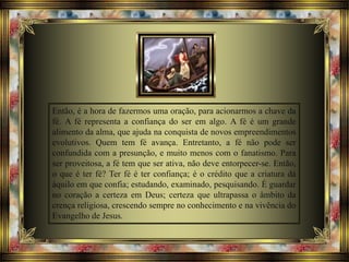 Então, é a hora de fazermos uma oração, para acionarmos a chave da
fé. A fé representa a confiança do ser em algo. A fé é um grande
alimento da alma, que ajuda na conquista de novos empreendimentos
evolutivos. Quem tem fé avança. Entretanto, a fé não pode ser
confundida com a presunção, e muito menos com o fanatismo. Para
ser proveitosa, a fé tem que ser ativa, não deve entorpecer-se. Então,
o que é ter fé? Ter fé é ter confiança; é o crédito que a criatura dá
àquilo em que confia; estudando, examinado, pesquisando. É guardar
no coração a certeza em Deus; certeza que ultrapassa o âmbito da
crença religiosa, crescendo sempre no conhecimento e na vivência do
Evangelho de Jesus.
 