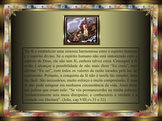 Ter fé é estabelecer uma sintonia harmoniosa entre o espírito humano
e o espírito divino. Se o espírito humano não está sintonizado com o
espírito de Deus, ele não tem fé, embora talvez creia. Conseguir a fé
então é alcançar a possibilidade de não mais dizer “Eu creio”, mas
afirmar “Eu sei”, com todos os valores da razão tocados pela luz do
sentimento. Portanto, a conquista da fé não é tarefa tão simples, nem
tão fácil. São necessários, muito esforço e muita compreensão. E essa
fé não pode estagnar em nenhuma circunstância da vida. Jesus disse
aos judeus que criam nele: “Se vós permanecerdes na minha palavra,
verdadeiramente sois meus discípulos; e conhecereis a verdade e a
verdade vos libertará”. (João, cap.VIII,vv.31 e 32).
 