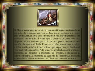 O Mestre ressaltou que, se nós tivéssemos fé apenas do tamanho de
um grão de mostarda, convém lembrar que a mostarda é o menor
grão que existe, já seria uma fé suficiente para movimentarmos uma
montanha daí para ali. É claro que o objetivo de Jesus com essa
alegoria era nos mostrar que a fé tem um poder imenso, se bem
sentida e bem desenvolvida. E ao usar a palavra montanha se referia
a todas as dificuldades, todo o entrave que as provas e os desafios da
vida material nos confere. A fé remove a montanha da má vontade, a
montanha do egoísmo, a montanha do orgulho, a montanha do
interesse material, a montanha da cegueira do fanatismo, a montanha
da resistência aos ensinamentos do Cristo, que devemos transpor.
 