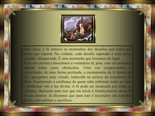 Quer dizer, a fé remove as montanhas dos desafios que todos nós
temos que superar. Na verdade, cada desafio superado é uma prova
vencida, ultrapassada. É uma montanha que trocamos de lugar.
Jesus nos orienta a buscarmos a verdadeira fé, pois, com ela podemos
superar todos esses obstáculos. Uma vez compreendido e
conquistado, de uma forma profunda, o ensinamento da fé dentro de
nós, agregamos uma virtude, traduzida na certeza da assistência de
Deus. Exprimindo a confiança de quem sabe enfrentar todas as lutas
e problemas sob a luz divina. A fé pode ser alcançada por todas as
criaturas. Bastando para isso que ela inicie o fortalecimento dessa fé
no seu interior. Já dissemos que para isso é necessário um trabalho
diário, com esforço e sacrifício.
 